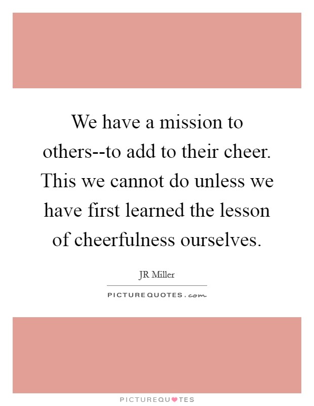 We have a mission to others--to add to their cheer. This we cannot do unless we have first learned the lesson of cheerfulness ourselves Picture Quote #1