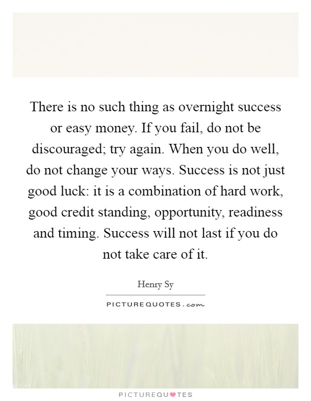 There is no such thing as overnight success or easy money. If you fail, do not be discouraged; try again. When you do well, do not change your ways. Success is not just good luck: it is a combination of hard work, good credit standing, opportunity, readiness and timing. Success will not last if you do not take care of it Picture Quote #1