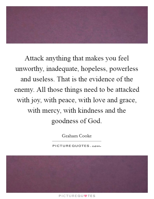 Attack anything that makes you feel unworthy, inadequate, hopeless, powerless and useless. That is the evidence of the enemy. All those things need to be attacked with joy, with peace, with love and grace, with mercy, with kindness and the goodness of God Picture Quote #1