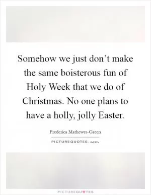 Somehow we just don’t make the same boisterous fun of Holy Week that we do of Christmas. No one plans to have a holly, jolly Easter Picture Quote #1