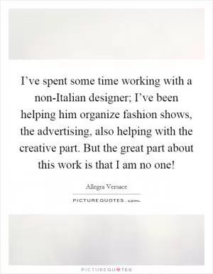 I’ve spent some time working with a non-Italian designer; I’ve been helping him organize fashion shows, the advertising, also helping with the creative part. But the great part about this work is that I am no one! Picture Quote #1