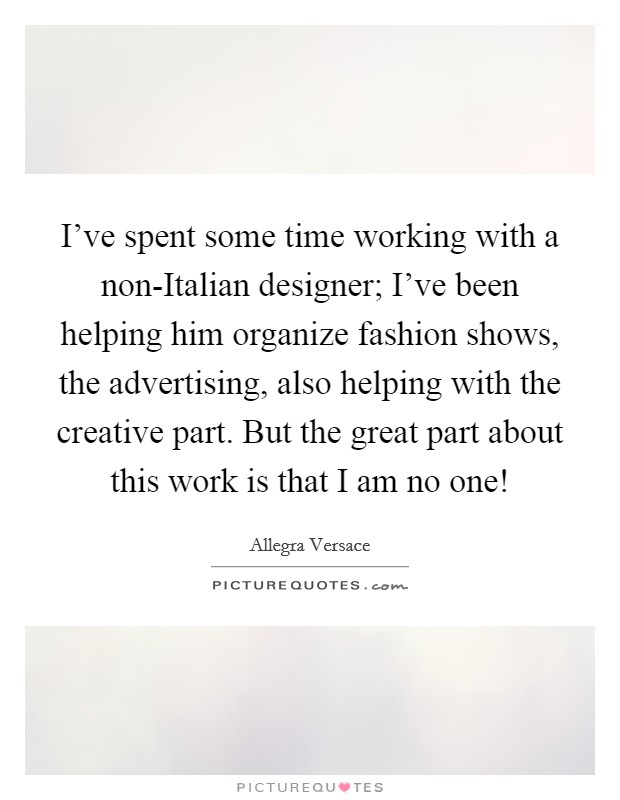 I’ve spent some time working with a non-Italian designer; I’ve been helping him organize fashion shows, the advertising, also helping with the creative part. But the great part about this work is that I am no one! Picture Quote #1
