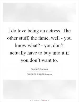 I do love being an actress. The other stuff, the fame, well - you know what? - you don’t actually have to buy into it if you don’t want to Picture Quote #1