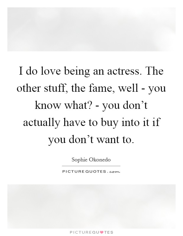 I do love being an actress. The other stuff, the fame, well - you know what? - you don't actually have to buy into it if you don't want to Picture Quote #1