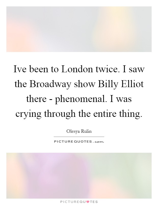 Ive been to London twice. I saw the Broadway show Billy Elliot there - phenomenal. I was crying through the entire thing Picture Quote #1