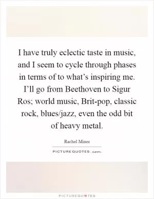 I have truly eclectic taste in music, and I seem to cycle through phases in terms of to what’s inspiring me. I’ll go from Beethoven to Sigur Ros; world music, Brit-pop, classic rock, blues/jazz, even the odd bit of heavy metal Picture Quote #1