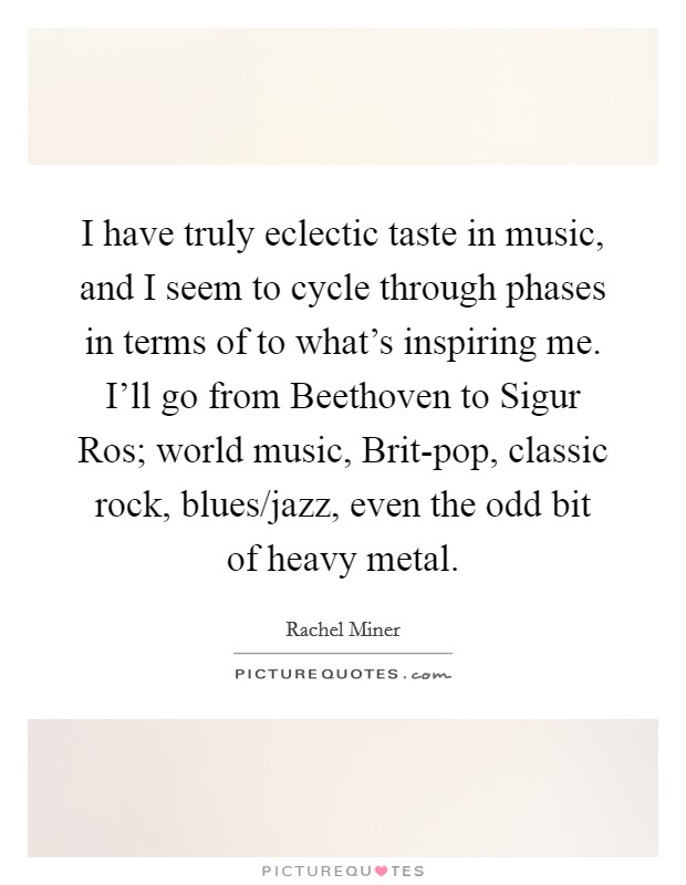 I have truly eclectic taste in music, and I seem to cycle through phases in terms of to what's inspiring me. I'll go from Beethoven to Sigur Ros; world music, Brit-pop, classic rock, blues/jazz, even the odd bit of heavy metal Picture Quote #1