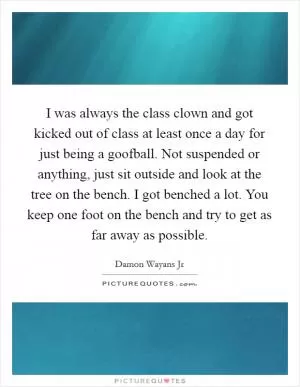 I was always the class clown and got kicked out of class at least once a day for just being a goofball. Not suspended or anything, just sit outside and look at the tree on the bench. I got benched a lot. You keep one foot on the bench and try to get as far away as possible Picture Quote #1
