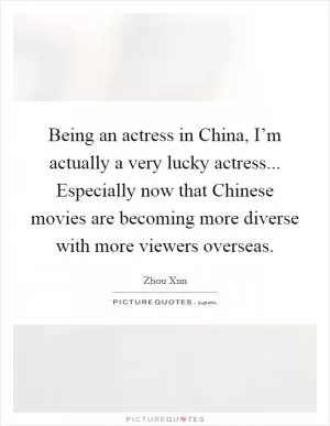 Being an actress in China, I’m actually a very lucky actress... Especially now that Chinese movies are becoming more diverse with more viewers overseas Picture Quote #1