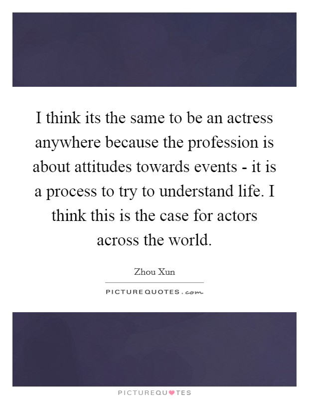 I think its the same to be an actress anywhere because the profession is about attitudes towards events - it is a process to try to understand life. I think this is the case for actors across the world Picture Quote #1