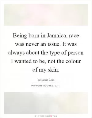 Being born in Jamaica, race was never an issue. It was always about the type of person I wanted to be, not the colour of my skin Picture Quote #1