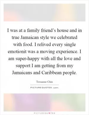 I was at a family friend’s house and in true Jamaican style we celebrated with food. I relived every single emotionit was a moving experience. I am super-happy with all the love and support I am getting from my Jamaicans and Caribbean people Picture Quote #1