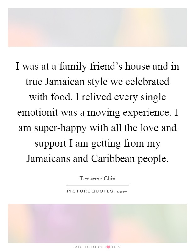 I was at a family friend's house and in true Jamaican style we celebrated with food. I relived every single emotionit was a moving experience. I am super-happy with all the love and support I am getting from my Jamaicans and Caribbean people Picture Quote #1