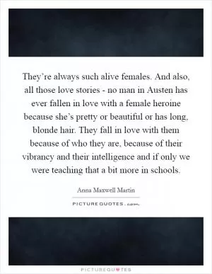 They’re always such alive females. And also, all those love stories - no man in Austen has ever fallen in love with a female heroine because she’s pretty or beautiful or has long, blonde hair. They fall in love with them because of who they are, because of their vibrancy and their intelligence and if only we were teaching that a bit more in schools Picture Quote #1