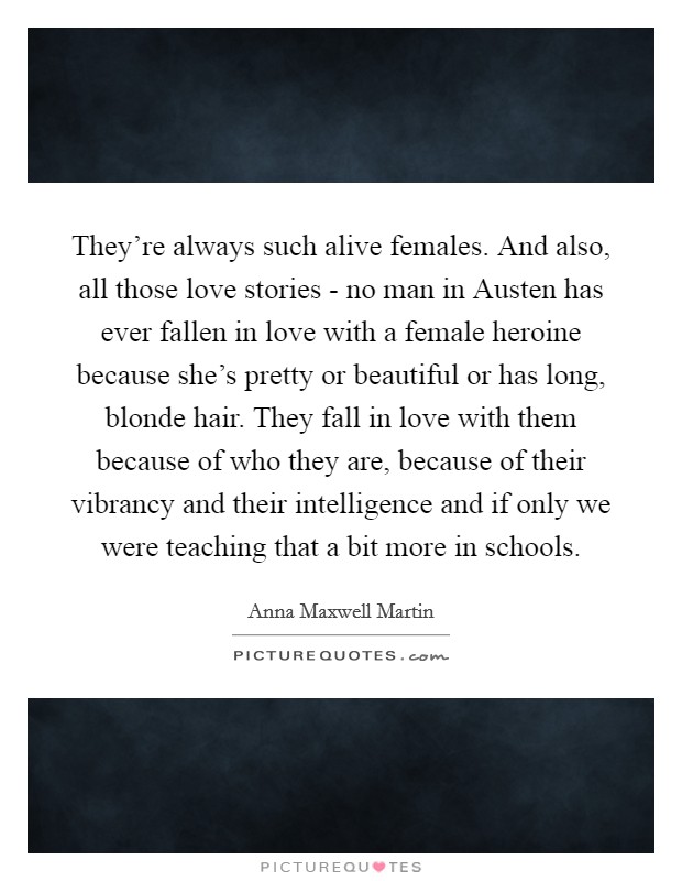 They're always such alive females. And also, all those love stories - no man in Austen has ever fallen in love with a female heroine because she's pretty or beautiful or has long, blonde hair. They fall in love with them because of who they are, because of their vibrancy and their intelligence and if only we were teaching that a bit more in schools Picture Quote #1