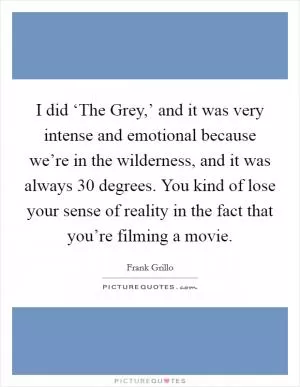 I did ‘The Grey,’ and it was very intense and emotional because we’re in the wilderness, and it was always 30 degrees. You kind of lose your sense of reality in the fact that you’re filming a movie Picture Quote #1