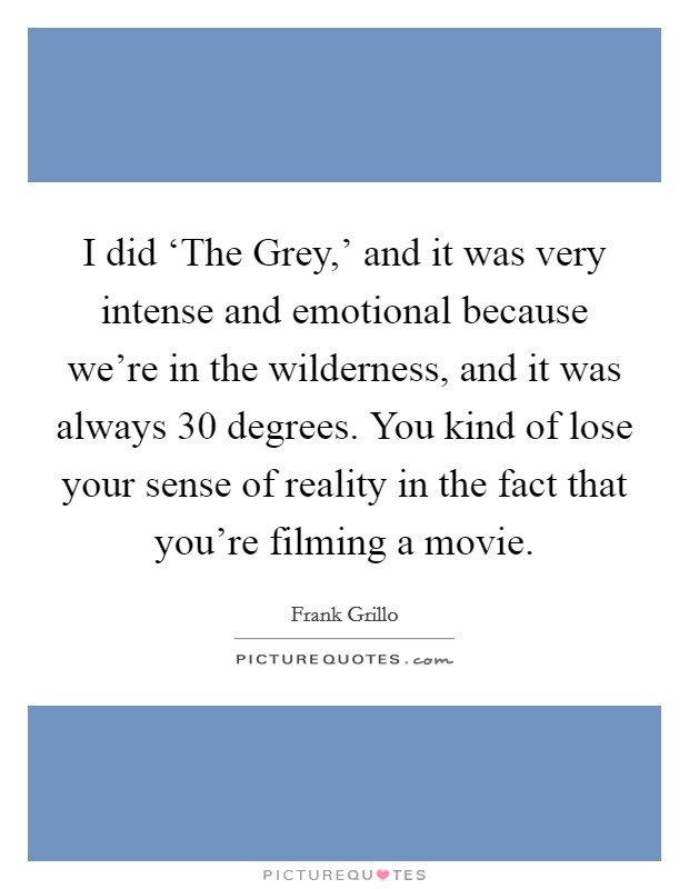 I did ‘The Grey,' and it was very intense and emotional because we're in the wilderness, and it was always 30 degrees. You kind of lose your sense of reality in the fact that you're filming a movie Picture Quote #1