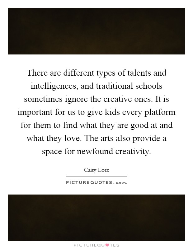 There are different types of talents and intelligences, and traditional schools sometimes ignore the creative ones. It is important for us to give kids every platform for them to find what they are good at and what they love. The arts also provide a space for newfound creativity Picture Quote #1