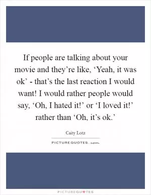If people are talking about your movie and they’re like, ‘Yeah, it was ok’ - that’s the last reaction I would want! I would rather people would say, ‘Oh, I hated it!’ or ‘I loved it!’ rather than ‘Oh, it’s ok.’ Picture Quote #1