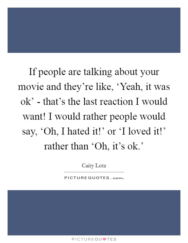 If people are talking about your movie and they're like, ‘Yeah, it was ok' - that's the last reaction I would want! I would rather people would say, ‘Oh, I hated it!' or ‘I loved it!' rather than ‘Oh, it's ok.' Picture Quote #1