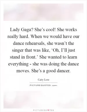 Lady Gaga? She’s cool! She works really hard. When we would have our dance rehearsals, she wasn’t the singer that was like, ‘Oh, I’ll just stand in front.’ She wanted to learn everything - she was doing the dance moves. She’s a good dancer Picture Quote #1