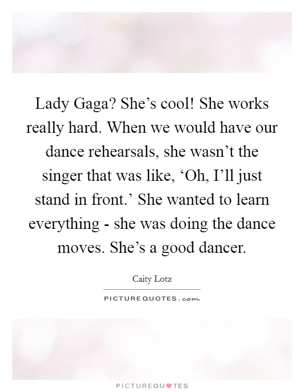 Lady Gaga? She's cool! She works really hard. When we would have our dance rehearsals, she wasn't the singer that was like, ‘Oh, I'll just stand in front.' She wanted to learn everything - she was doing the dance moves. She's a good dancer Picture Quote #1