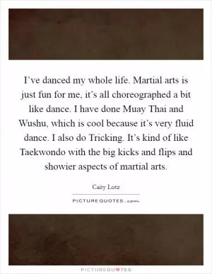 I’ve danced my whole life. Martial arts is just fun for me, it’s all choreographed a bit like dance. I have done Muay Thai and Wushu, which is cool because it’s very fluid dance. I also do Tricking. It’s kind of like Taekwondo with the big kicks and flips and showier aspects of martial arts Picture Quote #1