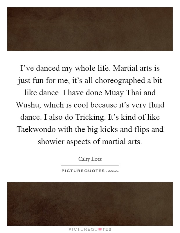 I've danced my whole life. Martial arts is just fun for me, it's all choreographed a bit like dance. I have done Muay Thai and Wushu, which is cool because it's very fluid dance. I also do Tricking. It's kind of like Taekwondo with the big kicks and flips and showier aspects of martial arts Picture Quote #1