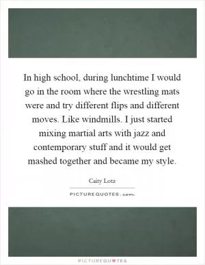 In high school, during lunchtime I would go in the room where the wrestling mats were and try different flips and different moves. Like windmills. I just started mixing martial arts with jazz and contemporary stuff and it would get mashed together and became my style Picture Quote #1