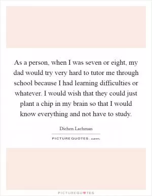 As a person, when I was seven or eight, my dad would try very hard to tutor me through school because I had learning difficulties or whatever. I would wish that they could just plant a chip in my brain so that I would know everything and not have to study Picture Quote #1