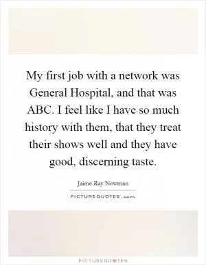 My first job with a network was General Hospital, and that was ABC. I feel like I have so much history with them, that they treat their shows well and they have good, discerning taste Picture Quote #1