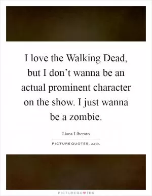 I love the Walking Dead, but I don’t wanna be an actual prominent character on the show. I just wanna be a zombie Picture Quote #1
