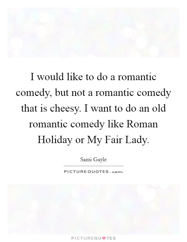 I would like to do a romantic comedy, but not a romantic comedy that is cheesy. I want to do an old romantic comedy like Roman Holiday or My Fair Lady Picture Quote #1
