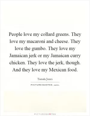People love my collard greens. They love my macaroni and cheese. They love the gumbo. They love my Jamaican jerk or my Jamaican curry chicken. They love the jerk, though. And they love my Mexican food Picture Quote #1