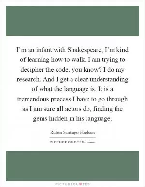 I’m an infant with Shakespeare; I’m kind of learning how to walk. I am trying to decipher the code, you know? I do my research. And I get a clear understanding of what the language is. It is a tremendous process I have to go through as I am sure all actors do, finding the gems hidden in his language Picture Quote #1