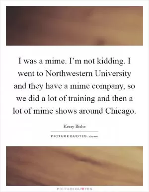 I was a mime. I’m not kidding. I went to Northwestern University and they have a mime company, so we did a lot of training and then a lot of mime shows around Chicago Picture Quote #1
