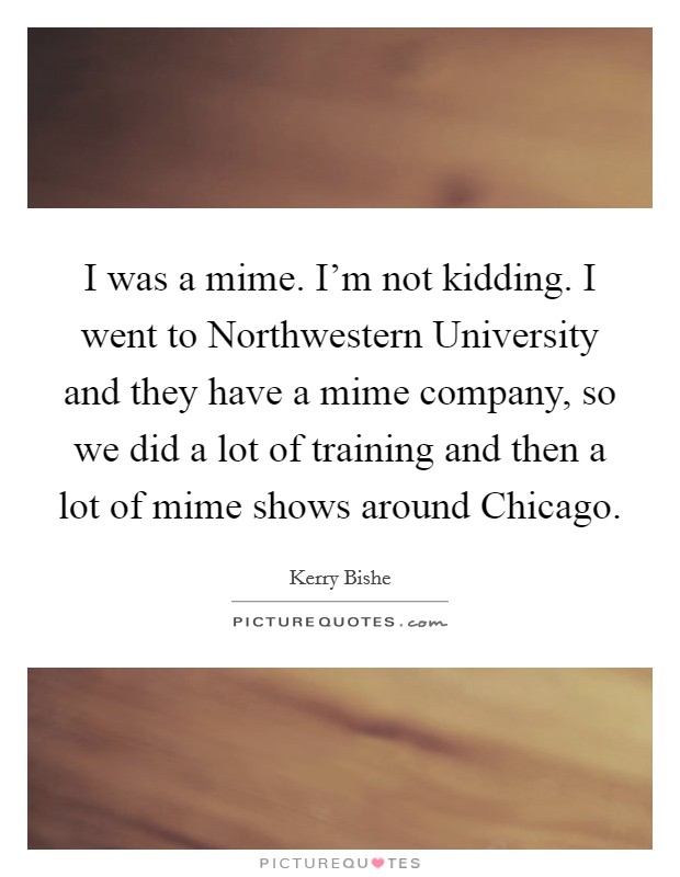 I was a mime. I'm not kidding. I went to Northwestern University and they have a mime company, so we did a lot of training and then a lot of mime shows around Chicago Picture Quote #1