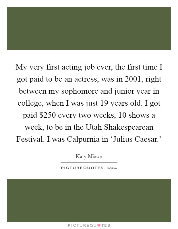 My very first acting job ever, the first time I got paid to be an actress, was in 2001, right between my sophomore and junior year in college, when I was just 19 years old. I got paid $250 every two weeks, 10 shows a week, to be in the Utah Shakespearean Festival. I was Calpurnia in ‘Julius Caesar.’ Picture Quote #1