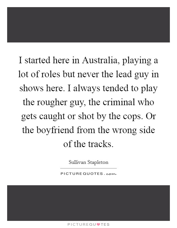 I started here in Australia, playing a lot of roles but never the lead guy in shows here. I always tended to play the rougher guy, the criminal who gets caught or shot by the cops. Or the boyfriend from the wrong side of the tracks Picture Quote #1