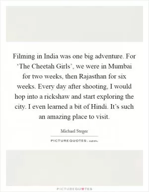 Filming in India was one big adventure. For ‘The Cheetah Girls’, we were in Mumbai for two weeks, then Rajasthan for six weeks. Every day after shooting, I would hop into a rickshaw and start exploring the city. I even learned a bit of Hindi. It’s such an amazing place to visit Picture Quote #1