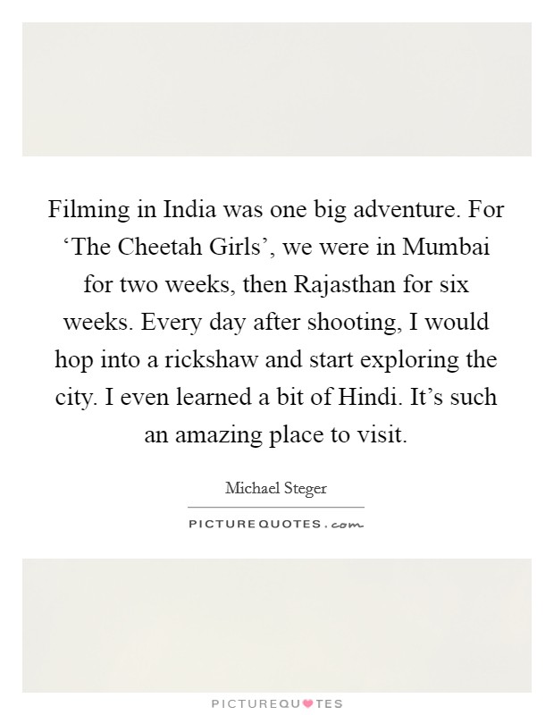 Filming in India was one big adventure. For ‘The Cheetah Girls', we were in Mumbai for two weeks, then Rajasthan for six weeks. Every day after shooting, I would hop into a rickshaw and start exploring the city. I even learned a bit of Hindi. It's such an amazing place to visit Picture Quote #1