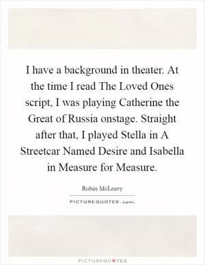 I have a background in theater. At the time I read The Loved Ones script, I was playing Catherine the Great of Russia onstage. Straight after that, I played Stella in A Streetcar Named Desire and Isabella in Measure for Measure Picture Quote #1