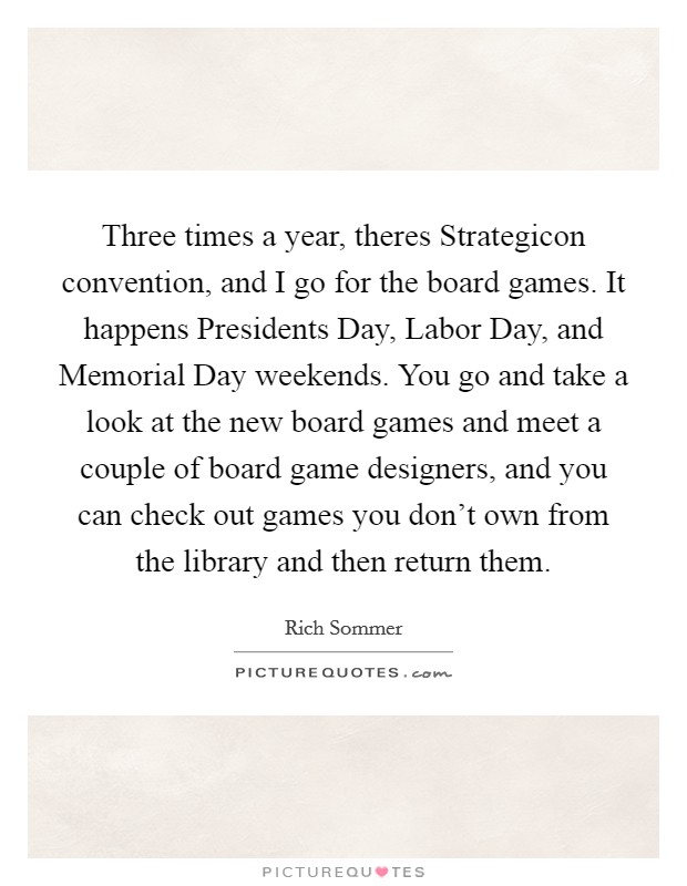Three times a year, theres Strategicon convention, and I go for the board games. It happens Presidents Day, Labor Day, and Memorial Day weekends. You go and take a look at the new board games and meet a couple of board game designers, and you can check out games you don't own from the library and then return them Picture Quote #1