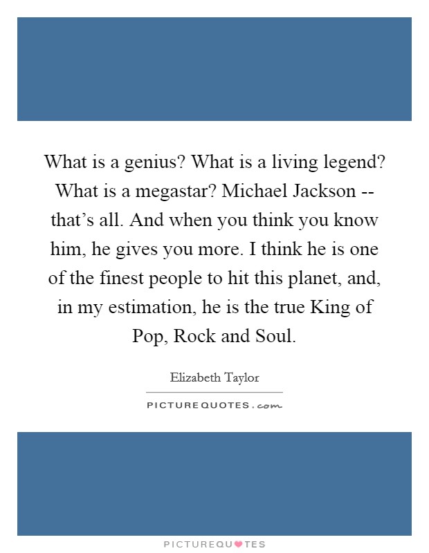 What is a genius? What is a living legend? What is a megastar? Michael Jackson -- that's all. And when you think you know him, he gives you more. I think he is one of the finest people to hit this planet, and, in my estimation, he is the true King of Pop, Rock and Soul Picture Quote #1