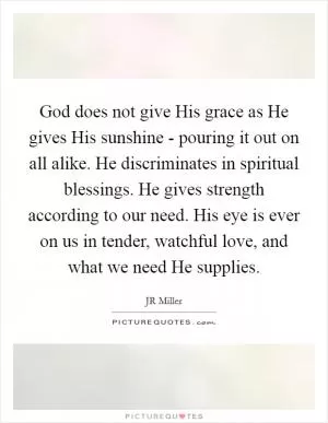 God does not give His grace as He gives His sunshine - pouring it out on all alike. He discriminates in spiritual blessings. He gives strength according to our need. His eye is ever on us in tender, watchful love, and what we need He supplies Picture Quote #1