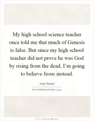 My high school science teacher once told me that much of Genesis is false. But since my high school teacher did not prove he was God by rising from the dead, I’m going to believe Jesus instead Picture Quote #1