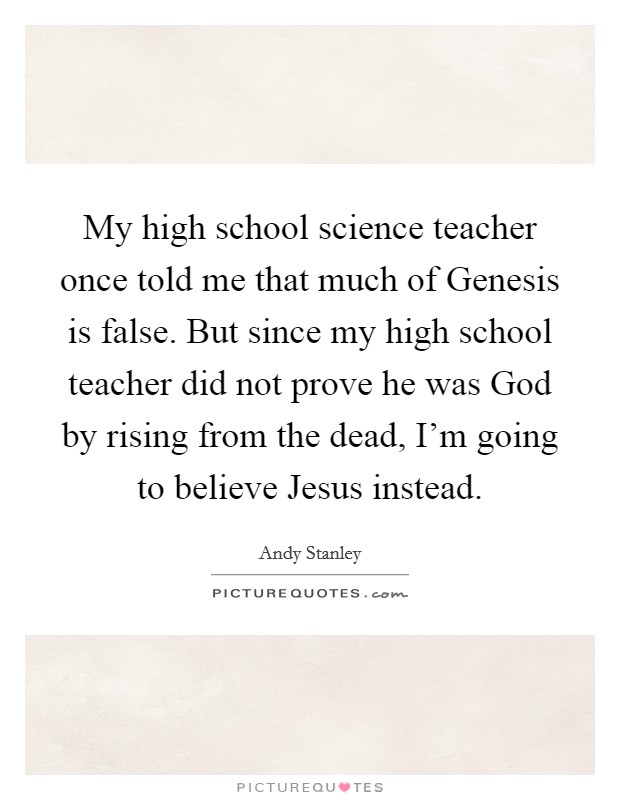 My high school science teacher once told me that much of Genesis is false. But since my high school teacher did not prove he was God by rising from the dead, I'm going to believe Jesus instead Picture Quote #1