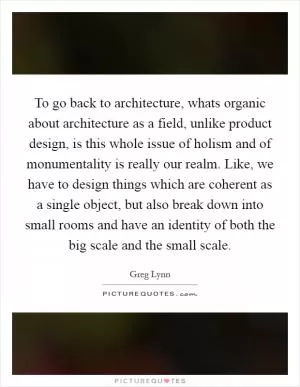 To go back to architecture, whats organic about architecture as a field, unlike product design, is this whole issue of holism and of monumentality is really our realm. Like, we have to design things which are coherent as a single object, but also break down into small rooms and have an identity of both the big scale and the small scale Picture Quote #1