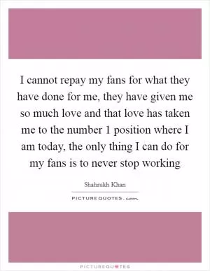 I cannot repay my fans for what they have done for me, they have given me so much love and that love has taken me to the number 1 position where I am today, the only thing I can do for my fans is to never stop working Picture Quote #1