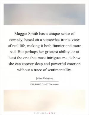 Maggie Smith has a unique sense of comedy, based on a somewhat ironic view of real life, making it both funnier and more sad. But perhaps her greatest ability, or at least the one that most intrigues me, is how she can convey deep and powerful emotion without a trace of sentimentality Picture Quote #1
